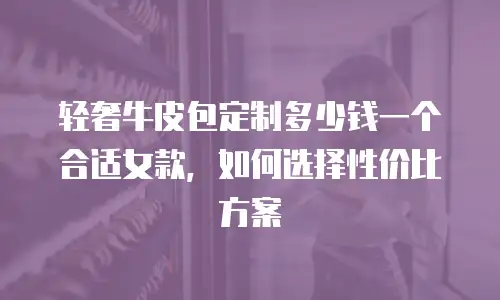 轻奢牛皮包定制多少钱一个合适女款，如何选择性价比方案