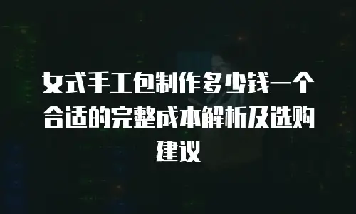 女式手工包制作多少钱一个合适的完整成本解析及选购建议