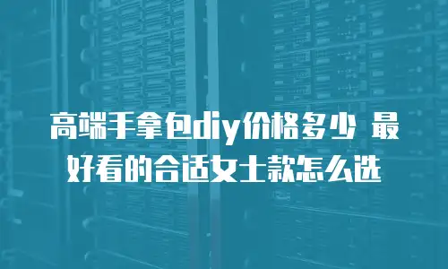 高端手拿包diy价格多少 最好看的合适女士款怎么选