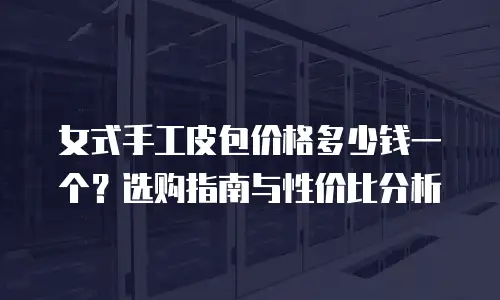 女式手工皮包价格多少钱一个？选购指南与性价比分析
