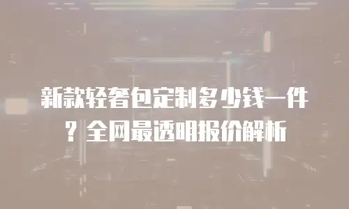 新款轻奢包定制多少钱一件？全网最透明报价解析