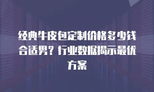 经典牛皮包定制价格多少钱合适男？行业数据揭示最优方案