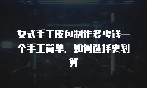 女式手工皮包制作多少钱一个手工简单，如何选择更划算
