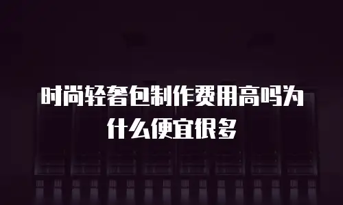 时尚轻奢包制作费用高吗为什么便宜很多