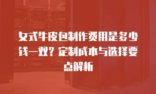 女式牛皮包制作费用是多少钱一双？定制成本与选择要点解析