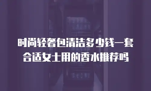 时尚轻奢包清洁多少钱一套合适女士用的香水推荐吗
