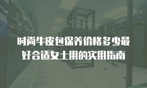 时尚牛皮包保养价格多少最好合适女士用的实用指南