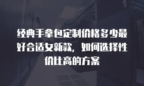 经典手拿包定制价格多少最好合适女新款，如何选择性价比高的方案