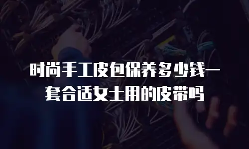 时尚手工皮包保养多少钱一套合适女士用的皮带吗