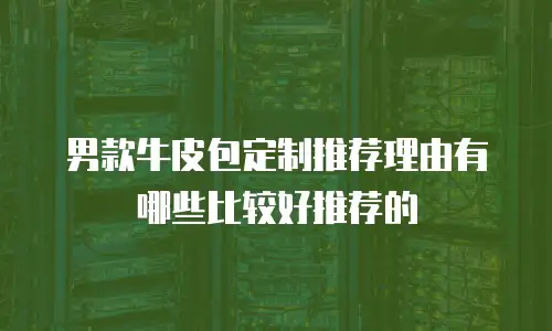 男款牛皮包定制推荐理由有哪些比较好推荐的