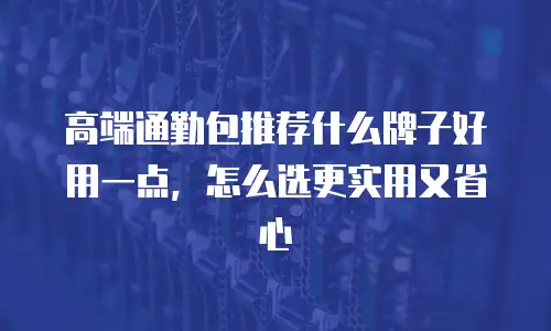高端通勤包推荐什么牌子好用一点，怎么选更实用又省心