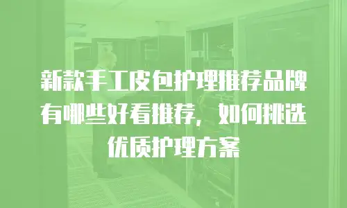 新款手工皮包护理推荐品牌有哪些好看推荐，如何挑选优质护理方案
