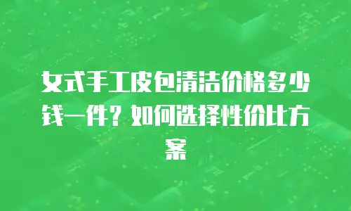 女式手工皮包清洁价格多少钱一件？如何选择性价比方案