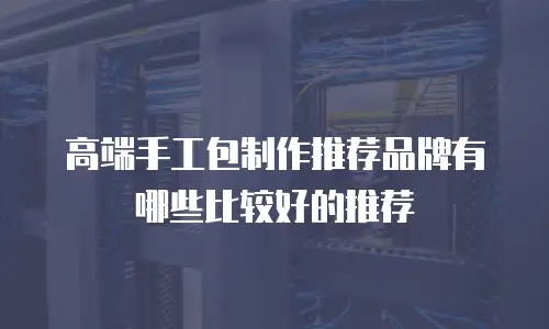 高端手工包制作推荐品牌有哪些比较好的推荐
