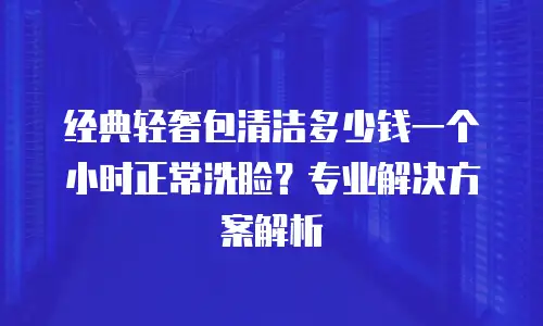 经典轻奢包清洁多少钱一个小时正常洗脸？专业解决方案解析