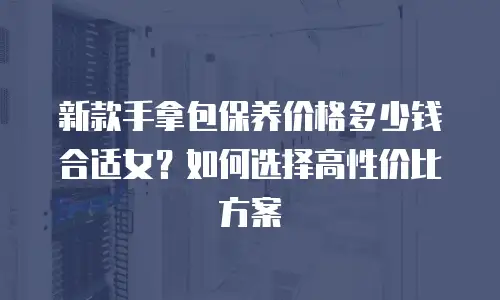 新款手拿包保养价格多少钱合适女？如何选择高性价比方案
