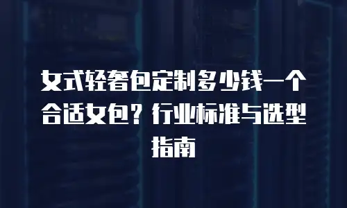女式轻奢包定制多少钱一个合适女包？行业标准与选型指南