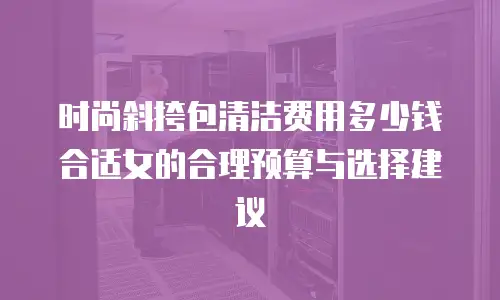 时尚斜挎包清洁费用多少钱合适女的合理预算与选择建议