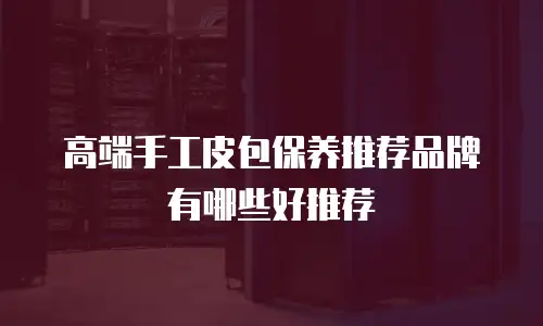 高端手工皮包保养推荐品牌有哪些好推荐