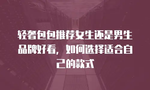 轻奢包包推荐女生还是男生品牌好看，如何选择适合自己的款式