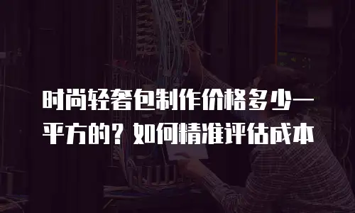 时尚轻奢包制作价格多少一平方的？如何精准评估成本