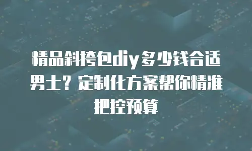 精品斜挎包diy多少钱合适男士？定制化方案帮你精准把控预算