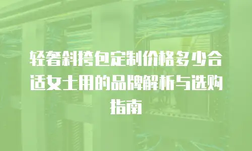 轻奢斜挎包定制价格多少合适女士用的品牌解析与选购指南