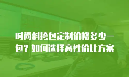 时尚斜挎包定制价格多少一包？如何选择高性价比方案