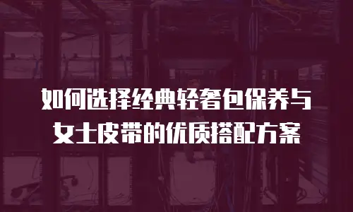 如何选择经典轻奢包保养与女士皮带的优质搭配方案