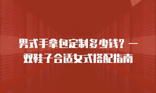 男式手拿包定制多少钱？一双鞋子合适女式搭配指南