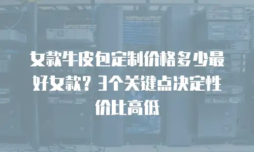 女款牛皮包定制价格多少最好女款？3个关键点决定性价比高低