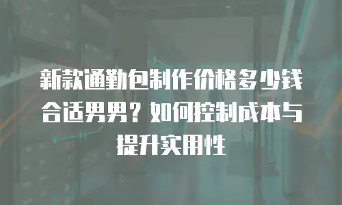 新款通勤包制作价格多少钱合适男男？如何控制成本与提升实用性