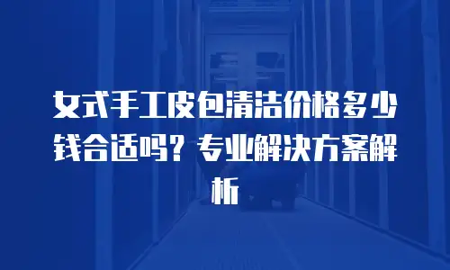 女式手工皮包清洁价格多少钱合适吗？专业解决方案解析