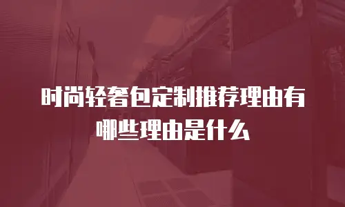 时尚轻奢包定制推荐理由有哪些理由是什么