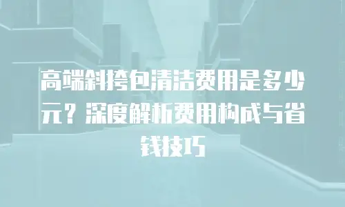 高端斜挎包清洁费用是多少元？深度解析费用构成与省钱技巧
