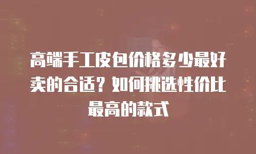 高端手工皮包价格多少最好卖的合适？如何挑选性价比最高的款式