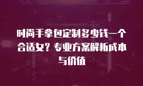 时尚手拿包定制多少钱一个合适女？专业方案解析成本与价值