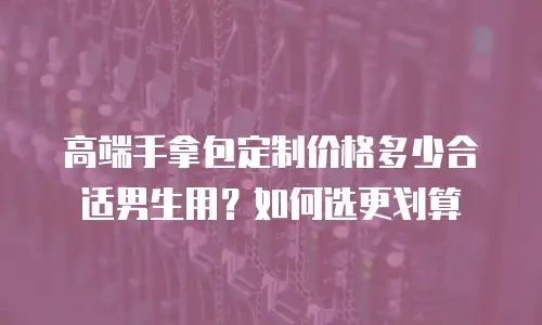 高端手拿包定制价格多少合适男生用？如何选更划算