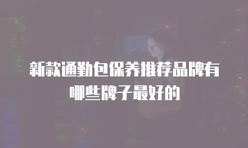 新款通勤包保养推荐品牌有哪些牌子最好的