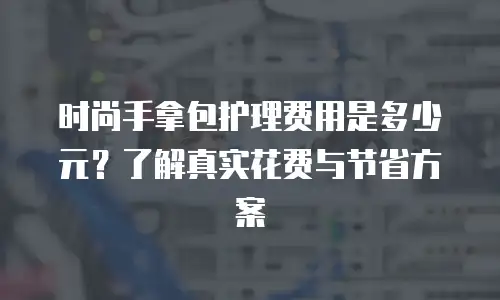 时尚手拿包护理费用是多少元？了解真实花费与节省方案