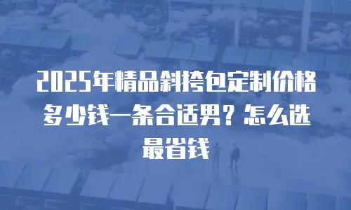2025年精品斜挎包定制价格多少钱一条合适男？怎么选最省钱
