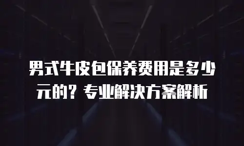 男式牛皮包保养费用是多少元的？专业解决方案解析