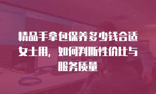 精品手拿包保养多少钱合适女士用，如何判断性价比与服务质量