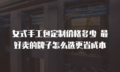 女式手工包定制价格多少 最好卖的牌子怎么选更省成本