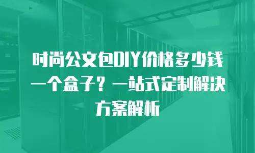 时尚公文包DIY价格多少钱一个盒子？一站式定制解决方案解析