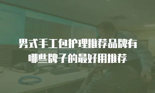男式手工包护理推荐品牌有哪些牌子的最好用推荐
