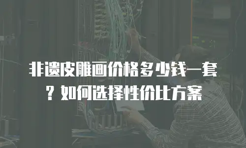 非遗皮雕画价格多少钱一套？如何选择性价比方案