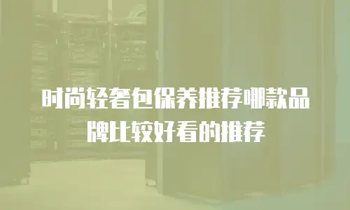 时尚轻奢包保养推荐哪款品牌比较好看的推荐