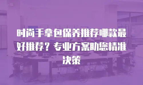 时尚手拿包保养推荐哪款最好推荐？专业方案助您精准决策