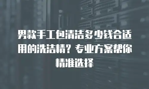 男款手工包清洁多少钱合适用的洗洁精？专业方案帮你精准选择
